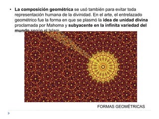 • La composición geométrica se usó también para evitar toda
representación humana de la divinidad. En el arte, el entrelazado
geométrico fue la forma en que se plasmó la idea de unidad divina
proclamada por Mahoma y subyacente en la infinita variedad del
mundo según el Islam.
FORMAS GEOMÉTRICAS
 