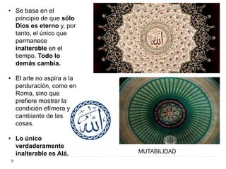 • Se basa en el
principio de que sólo
Dios es eterno y, por
tanto, el único que
permanece
inalterable en el
tiempo. Todo lo
demás cambia.
• El arte no aspira a la
perduración, como en
Roma, sino que
prefiere mostrar la
condición efímera y
cambiante de las
cosas.
• Lo único
verdaderamente
inalterable es Alá. MUTABILIDAD
 