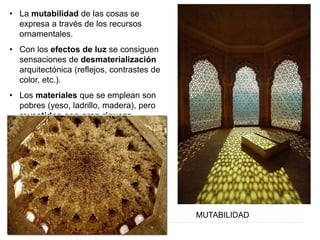 • La mutabilidad de las cosas se
expresa a través de los recursos
ornamentales.
• Con los efectos de luz se consiguen
sensaciones de desmaterialización
arquitectónica (reflejos, contrastes de
color, etc.).
• Los materiales que se emplean son
pobres (yeso, ladrillo, madera), pero
revestidos con gran riqueza.
MUTABILIDAD
 
