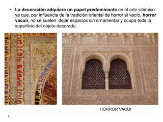 • La decoración adquiere un papel predominante en el arte islámico
ya que, por influencia de la tradición oriental de horror al vacío, horror
vacuii, no se suelen dejar espacios sin ornamentar y ocupa toda la
superficie del objeto decorado.
HORROR VACUI
 