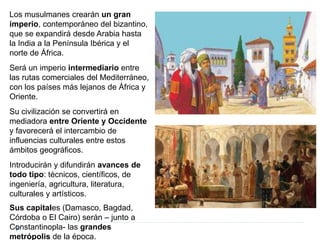 Los musulmanes crearán un gran
imperio, contemporáneo del bizantino,
que se expandirá desde Arabia hasta
la India a la Península Ibérica y el
norte de África.
Será un imperio intermediario entre
las rutas comerciales del Mediterráneo,
con los países más lejanos de África y
Oriente.
Su civilización se convertirá en
mediadora entre Oriente y Occidente
y favorecerá el intercambio de
influencias culturales entre estos
ámbitos geográficos.
Introducirán y difundirán avances de
todo tipo: técnicos, científicos, de
ingeniería, agricultura, literatura,
culturales y artísticos.
Sus capitales (Damasco, Bagdad,
Córdoba o El Cairo) serán – junto a
Constantinopla- las grandes
metrópolis de la época.
 