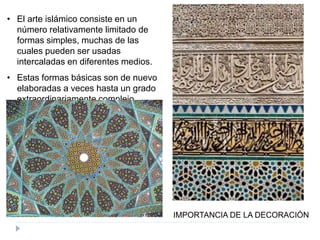 • El arte islámico consiste en un
número relativamente limitado de
formas simples, muchas de las
cuales pueden ser usadas
intercaladas en diferentes medios.
• Estas formas básicas son de nuevo
elaboradas a veces hasta un grado
extraordinariamente complejo
IMPORTANCIA DE LA DECORACIÓN
 