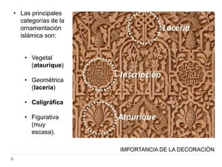 • Las principales
categorías de la
ornamentación
islámica son:
• Vegetal
(ataurique)
• Geométrica
(lacería)
• Caligráfica
• Figurativa
(muy
escasa).
IMPORTANCIA DE LA DECORACIÓN
 