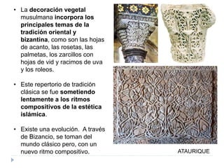 • La decoración vegetal
musulmana incorpora los
principales temas de la
tradición oriental y
bizantina, como son las hojas
de acanto, las rosetas, las
palmetas, los zarcillos con
hojas de vid y racimos de uva
y los roleos.
• Este repertorio de tradición
clásica se fue sometiendo
lentamente a los ritmos
compositivos de la estética
islámica.
• Existe una evolución. A través
de Bizancio, se toman del
mundo clásico pero, con un
nuevo ritmo compositivo. ATAURIQUE
 