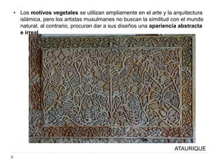 • Los motivos vegetales se utilizan ampliamente en el arte y la arquitectura
islámica, pero los artistas musulmanes no buscan la similitud con el mundo
natural, al contrario, procuran dar a sus diseños una apariencia abstracta
e irreal.
ATAURIQUE
 