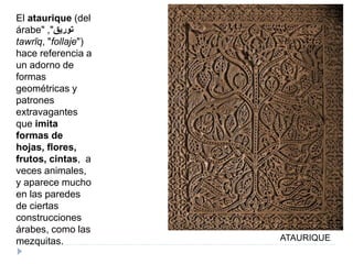 ATAURIQUE
El ataurique (del
árabe" ‫توريق‬",
tawrīq, "follaje")
hace referencia a
un adorno de
formas
geométricas y
patrones
extravagantes
que imita
formas de
hojas, flores,
frutos, cintas, a
veces animales,
y aparece mucho
en las paredes
de ciertas
construcciones
árabes, como las
mezquitas.
 