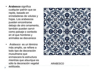 • Arabesco significa
cualquier patrón que se
repite, basado en
enredaderas de volutas y
hojas. Los arabescos
pueden encontrarse
debajo de otro ornamento,
también pueden servir
como paisaje o contexto
en el que hombres y
animales se desvanece
• Arabesco es un término
más amplio, se refiere a
todo tipo de decoración
musulmana que
enmascara la estructura
mientras que ataurique es
sólo la decoración vegetal
estilizada.
ARABESCO
 