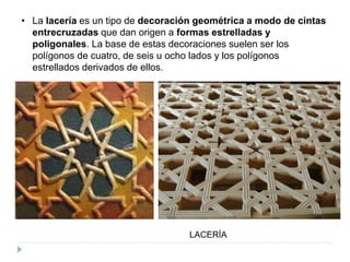 • La lacería es un tipo de decoración geométrica a modo de cintas
entrecruzadas que dan origen a formas estrelladas y
poligonales. La base de estas decoraciones suelen ser los
polígonos de cuatro, de seis u ocho lados y los polígonos
estrellados derivados de ellos.
LACERÍA
 