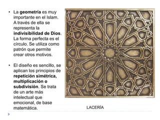 • La geometría es muy
importante en el Islam.
A través de ella se
representa la
indivisibilidad de Dios.
La forma perfecta es el
círculo. Se utiliza como
patrón que permite
crear otros motivos.
• El diseño es sencillo, se
aplican los principios de
repetición simétrica,
multiplicación o
subdivisión. Se trata
de un arte más
intelectual que
emocional, de base
matemática. LACERÍA
 