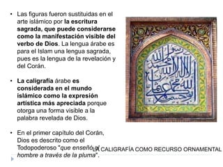 • Las figuras fueron sustituidas en el
arte islámico por la escritura
sagrada, que puede considerarse
como la manifestación visible del
verbo de Dios. La lengua árabe es
para el Islam una lengua sagrada,
pues es la lengua de la revelación y
del Corán.
• La caligrafía árabe es
considerada en el mundo
islámico como la expresión
artística más apreciada porque
otorga una forma visible a la
palabra revelada de Dios.
• En el primer capítulo del Corán,
Dios es descrito como el
Todopoderoso "que enseñó al
hombre a través de la pluma".
LA CALIGRAFÍA COMO RECURSO ORNAMENTAL
 
