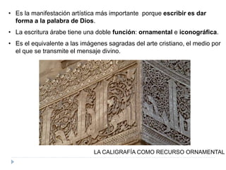 • Es la manifestación artística más importante porque escribir es dar
forma a la palabra de Dios.
• La escritura árabe tiene una doble función: ornamental e iconográfica.
• Es el equivalente a las imágenes sagradas del arte cristiano, el medio por
el que se transmite el mensaje divino.
LA CALIGRAFÍA COMO RECURSO ORNAMENTAL
 