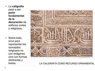• La caligrafía
pasó a ser
parte
fundamental
de la
decoración de
edificios civiles
o religiosos.
• Sobre todo,
sirve para
representar los
conceptos
religiosos no
con imágenes
sino con formas
abstractas y
textos. LA CALIGRAFÍA COMO RECURSO ORNAMENTAL
 