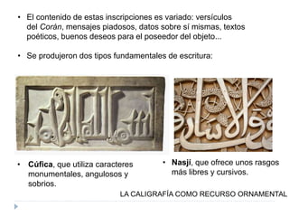 • El contenido de estas inscripciones es variado: versículos
del Corán, mensajes piadosos, datos sobre sí mismas, textos
poéticos, buenos deseos para el poseedor del objeto...
• Se produjeron dos tipos fundamentales de escritura:
LA CALIGRAFÍA COMO RECURSO ORNAMENTAL
• Cúfica, que utiliza caracteres
monumentales, angulosos y
sobrios.
• Nasjí, que ofrece unos rasgos
más libres y cursivos.
 