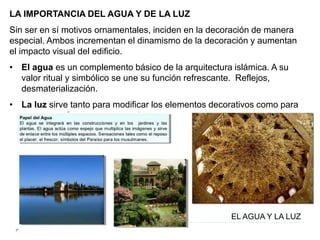 LA IMPORTANCIA DEL AGUA Y DE LA LUZ
Sin ser en sí motivos ornamentales, inciden en la decoración de manera
especial. Ambos incrementan el dinamismo de la decoración y aumentan
el impacto visual del edificio.
• El agua es un complemento básico de la arquitectura islámica. A su
valor ritual y simbólico se une su función refrescante. Reflejos,
desmaterialización.
• La luz sirve tanto para modificar los elementos decorativos como para
crear otras formas ornamentales.
EL AGUA Y LA LUZ
 