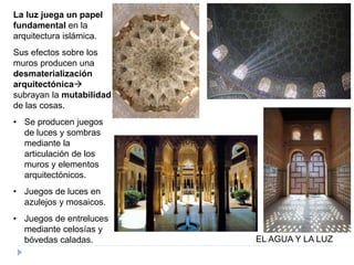 EL AGUA Y LA LUZ
La luz juega un papel
fundamental en la
arquitectura islámica.
Sus efectos sobre los
muros producen una
desmaterialización
arquitectónica
subrayan la mutabilidad
de las cosas.
• Se producen juegos
de luces y sombras
mediante la
articulación de los
muros y elementos
arquitectónicos.
• Juegos de luces en
azulejos y mosaicos.
• Juegos de entreluces
mediante celosías y
bóvedas caladas.
 