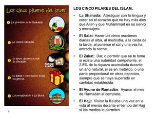 LOS CINCO PILARES DEL ISLAM:
• La Shahada: Atestiguar con la lengua y
creer en el corazón que no hay más dios
que Allah y que Muhammad es su siervo
y mensajero.
• El Salat: Hacer las cinco oraciones
diarias al alba, al mediodía, a la caída de
la tarde, al ponerse el sol y una vez ha
entrado la noche.
• El Zakat: Dar, o permitir que se te tome
si existe una autoridad competente, el
2.5% de la riqueza acumulada durante
un año natural, si es en metálico, o una
parte proporcional en otras especies,
siempre que se haya superado un
cantidad establecida.
• El Ayuno de Ramadán: Ayunar el mes
de Ramadán al completo.
• El Hajj: Visitar la Ka’aba una vez en la
vida al menos durante el tiempo del Hajj
si los medios lo permiten.
 
