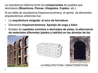 LA ARQUITECTURA: CARACTERÍSTICAS
La arquitectura islámica tomó los componentes de pueblos que
dominaron (Bizantinos, Persas, Visigodos, Coptos, etc.).
Si se habla de arquitectura hispanomusulmana, el aporte de elementos
arquitectónicos anteriores fue:
• La arquitectura visigoda: el arco de herradura.
• Elementos hispanorromanos: Aparejo de soga y tizón.
• Empleo de capiteles corintios o derivados de estos, la alternancia
de materiales diferentes (piedra y ladrillo) en las dovelas de los
arcos.
 