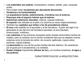 • Los materiales son pobres: mampostería, madera, ladrillo, yeso, escayola,
arcilla,
• Pero suelen estar recubiertos por abundante decoración.
• Tendencia a la horizontalidad.
• La arquitectura tiende, exteriormente, a fundirse con el entorno.
• Preocupa más el espacio interior que el exterior.
• Volúmenes exteriores rotundos: cúbicos, cúpulas esféricas…
• El soporte más utilizado es el pilar y la columna (a veces reaprovechados).
• También hay capiteles que imitan a los de procedencia clásica.
• El arco más repetido es el apuntado y el de herradura. A partir del siglo X se
generaliza el uso del arco de herradura apuntado, el arco lobulado,
entrecruzado, mixtilíneo...
• Las cubiertas en las primeras mezquitas serán simples techumbres hechas de
madera, pero el contacto con el mundo occidental hará que se adopten nuevos
sistemas como la bóveda de cañón, de crucería, gallonada, cúpula sobre
pechinas, cúpula bulbosa...
• La decoración es uno de los puntos fuertes del arte islámico. Se caracteriza
por el gusto por la exuberancia y la variedad.
• Suelen integrar importantes efectos de luz y, en muchas ocasiones, el agua y
los jardines.
CARACTERÍSTICAS DE LA ARQUITECTURA
 