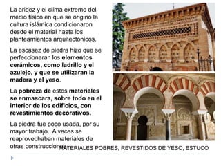 La aridez y el clima extremo del
medio físico en que se originó la
cultura islámica condicionaron
desde el material hasta los
planteamientos arquitectónicos.
La escasez de piedra hizo que se
perfeccionaran los elementos
cerámicos, como ladrillo y el
azulejo, y que se utilizaran la
madera y el yeso.
La pobreza de estos materiales
se enmascara, sobre todo en el
interior de los edificios, con
revestimientos decorativos.
La piedra fue poco usada, por su
mayor trabajo. A veces se
reaprovechaban materiales de
otras construcciones.MATERIALES POBRES, REVESTIDOS DE YESO, ESTUCO
 