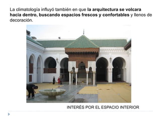 La climatología influyó también en que la arquitectura se volcara
hacia dentro, buscando espacios frescos y confortables y llenos de
decoración.
INTERÉS POR EL ESPACIO INTERIOR
 