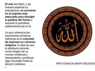 El arte del Islam, y de
manera especial su
arquitectura, se convierte
en el soporte más
adecuado para divulgar
la palabra del Corán y
exponer la grandeza
esplendorosa de su fe.
Lo que cohesiona las
expresiones artísticas
islámicas es la voluntad
de expresar su universo
religioso: la idea de que
lo abstracto racional,
como imagen de su
mundo inmaterial y
trascendente, constituye
algo inmutable frente al
devenir cotidiano. ARTE ESENCIALMENTE RELIGIOSO
 