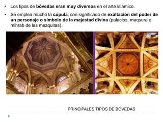PRINCIPALES TIPOS DE BÓVEDAS
• Los tipos de bóvedas eran muy diversos en el arte islámico.
• Se emplea mucho la cúpula, con significado de exaltación del poder de
un personaje o símbolo de la majestad divina (palacios, maqsura o
mihrab de las mezquitas).
 