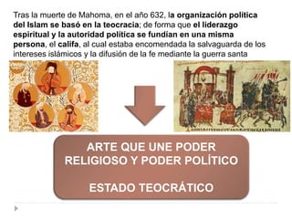 Tras la muerte de Mahoma, en el año 632, la organización política
del Islam se basó en la teocracia; de forma que el liderazgo
espiritual y la autoridad política se fundían en una misma
persona, el califa, al cual estaba encomendada la salvaguarda de los
intereses islámicos y la difusión de la fe mediante la guerra santa
(yihad).
ARTE QUE UNE PODER
RELIGIOSO Y PODER POLÍTICO
ESTADO TEOCRÁTICO
 