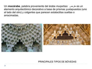 PRINCIPALES TIPOS DE BÓVEDAS
Un mocárabe, palabra proveniente del árabe muqarbas ‫مقربص‬ es un
elemento arquitectónico decorativo a base de prismas yuxtapuestos (uno
al lado del otro) y colgantes que parecen estalactitas sueltas o
arracimadas.
 