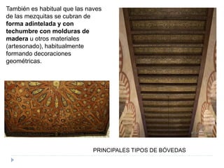 PRINCIPALES TIPOS DE BÓVEDAS
También es habitual que las naves
de las mezquitas se cubran de
forma adintelada y con
techumbre con molduras de
madera u otros materiales
(artesonado), habitualmente
formando decoraciones
geométricas.
 