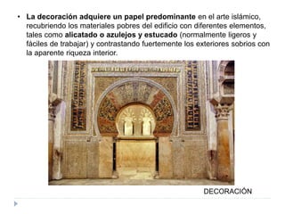 • La decoración adquiere un papel predominante en el arte islámico,
recubriendo los materiales pobres del edificio con diferentes elementos,
tales como alicatado o azulejos y estucado (normalmente ligeros y
fáciles de trabajar) y contrastando fuertemente los exteriores sobrios con
la aparente riqueza interior.
DECORACIÓN
 