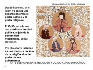 Desde Mahoma, en el
Islam no existe una
separación entre el
poder político y el
poder religioso.
El Califa es, a la vez
que máxima autoridad
política, el jefe de la
comunidad
musulmana, de los
creyentes.
Por ello el arte islámico
es una muestra no sólo
de la religión sino del
poder de sus
gobernantes.
ARTE ESENCIALMENTE RELIGIOSO Y LIGADO AL PODER POLÍTICO
Representación de los Califas ortodoxos
 