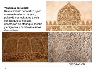 Yesería o estucado:
Revestimiento decorativo típico
musulmán a base de yeso,
polvo de mármol, agua y cola
con los que se hacía la
decoración de ataurique, lacería
y epigráfica y numerosos arcos
decorativos.
DECORACIÓN
 
