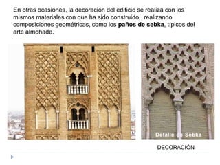 En otras ocasiones, la decoración del edificio se realiza con los
mismos materiales con que ha sido construido, realizando
composiciones geométricas, como los paños de sebka, típicos del
arte almohade.
DECORACIÓN
 