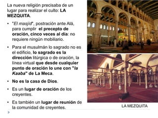 La nueva religión precisaba de un
lugar para realizar el culto: LA
MEZQUITA.
• "El masjìd", postración ante Alá,
para cumplir el precepto de
oración, cinco veces al día: no
requiere ningún mobiliario.
• Para el musulmán lo sagrado no es
el edificio, lo sagrado es la
dirección litúrgica o de oración, la
línea virtual que desde cualquier
punto de oración lo une con "la
Kaaba" de La Meca.
• No es la casa de Dios.
• Es un lugar de oración de los
creyentes.
• Es también un lugar de reunión de
la comunidad de creyentes. LA MEZQUITA
 