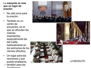 LA MEZQUITA
La mezquita es más
que un lugar de
oración:
• No sólo sirve para
la oración.
• También es un
centro de
encuentro, en el
que se difunden las
noticias
importantes,
especialmente las
del Califa,
habitualmente en
los sermones de los
viernes (Khutha).
• Un lugar para las
reuniones y que
puede emplearse
también para las
 