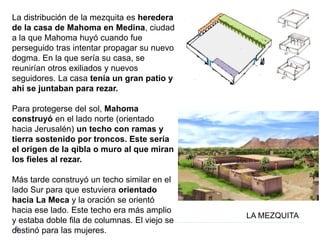 La distribución de la mezquita es heredera
de la casa de Mahoma en Medina, ciudad
a la que Mahoma huyó cuando fue
perseguido tras intentar propagar su nuevo
dogma. En la que sería su casa, se
reunirían otros exiliados y nuevos
seguidores. La casa tenía un gran patio y
ahí se juntaban para rezar.
Para protegerse del sol, Mahoma
construyó en el lado norte (orientado
hacia Jerusalén) un techo con ramas y
tierra sostenido por troncos. Este sería
el origen de la qibla o muro al que miran
los fieles al rezar.
Más tarde construyó un techo similar en el
lado Sur para que estuviera orientado
hacia La Meca y la oración se orientó
hacia ese lado. Este techo era más amplio
y estaba doble fila de columnas. El viejo se
destinó para las mujeres.
LA MEZQUITA
 
