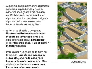 • A medida que las creencias islámicas
se fueron expandiendo y acudía
cada vez más gente a orar a casa
del Profeta, se tuvieron que hacer
algunos cambios que dieron origen a
algunos de los elementos más
importantes de las mezquitas.
• Al llenarse el patio o de gente,
Mahoma utilizó una escalera de
madera de tamarindo junto a la
qibla orientada al Sur para poder
dirigir las oraciones. Fue el primer
mimbar o púlpito.
• Para avisar a la gente de la hora de
la oración, uno de sus criados se
subía al tejado de la casa para
hacer la llamada de viva voz. Más
adelante se haría desde una torre
llamada alminar o minarete.
LA MEZQUITA
 