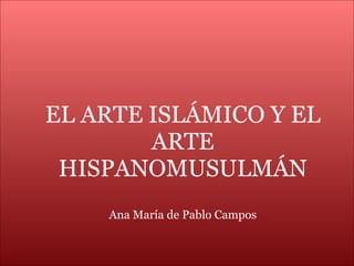 EL ARTE ISLÁMICO Y EL ARTE HISPANOMUSULMÁN Ana María de Pablo Campos 