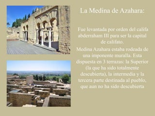 La Medina de Azahara:
Fue levantada por orden del califa
abderraham III para ser la capital
de califato.
Medina Azahara estaba rodeada de
una imponente muralla. Esta
dispuesta en 3 terrazas: la Superior
(la que ha sido totalmente
descubierta), la intermedia y la
tercera parte destinada al pueblo,
que aun no ha sido descubierta

 