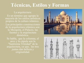 Técnicas, Estilos y Formas
La arquitectura:
Es un término que agrupa la
mayoría de los estilos artísticos
propios de la cultura islámica .
Las principales construcciones
de la arquitectura islámica son:
la Mezquita, el Palacio, las
fuentes y la arquitectura
doméstica.
Se habla, que la columna, el
arco y la cúpula son la
"Santísima Trinidad" de la
arquitectura, ya que, las tres
juntas dan belleza y
originalidad.

 