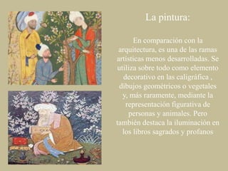 La pintura:
En comparación con la
arquitectura, es una de las ramas
artísticas menos desarrolladas. Se
utiliza sobre todo como elemento
decorativo en las caligráfica ,
dibujos geométricos o vegetales
y, más raramente, mediante la
representación figurativa de
personas y animales. Pero
también destaca la iluminación en
los libros sagrados y profanos

 