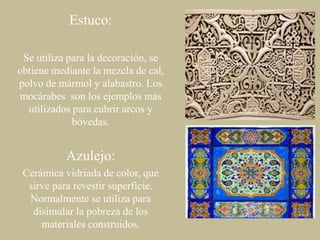 Estuco:
Se utiliza para la decoración, se
obtiene mediante la mezcla de cal,
polvo de mármol y alabastro. Los
mocárabes son los ejemplos más
utilizados para cubrir arcos y
bóvedas.

Azulejo:
Cerámica vidriada de color, que
sirve para revestir superficie.
Normalmente se utiliza para
disimular la pobreza de los
materiales construidos.

 