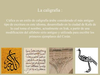 La caligrafía :
Cúfica es un estilo de caligrafía árabe considerado el más antiguo
tipo de escritura en este idioma, desarrollado en la ciudad de Kufa de
la cual toma el nombre, actualmente en Irak, a partir de una
modificación del alfabeto sirio antiguo y utilizada para escribir los
primeros ejemplares del Corán.

 