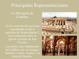Principales Representaciones
La Mezquita de
Córdoba:
Es la construcción que mas
a perdurado desde la
sucesión de Abderrahmán I,
fue construida sobre la
iglesia cristiana de San
Vicente.
Las partes mas importantes
del edificio son: el Antiguo
Alminar o torre, el patio y la
Sala de Oración.

 