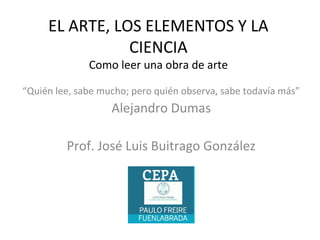 EL ARTE, LOS ELEMENTOS Y LA
CIENCIA
Como leer una obra de arte
“Quién lee, sabe mucho; pero quién observa, sabe todavía más”
Alejandro Dumas
Prof. José Luis Buitrago González
 