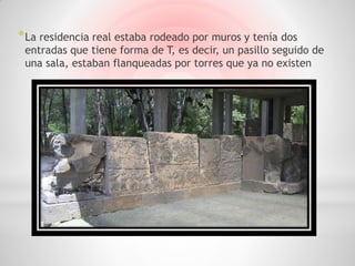 * La residencia real estaba rodeado por muros y tenía dos
 entradas que tiene forma de T, es decir, un pasillo seguido de
 una sala, estaban flanqueadas por torres que ya no existen
 