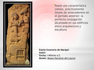 * Posee una característica
             común, prácticamente
             limpia de antecedentes en
             el período anterior: la
             perfecta conjugación
             alcanzada en sus edificios
             entre arquitectura y
             escultura




Estela funeraria de Marqasi
Autor:
Fecha: I Milenio a.C.
Museo: Museo Nacional del Louvre
 