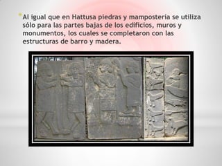 * Al igual que en Hattusa piedras y mampostería se utiliza
 sólo para las partes bajas de los edificios, muros y
 monumentos, los cuales se completaron con las
 estructuras de barro y madera.
 