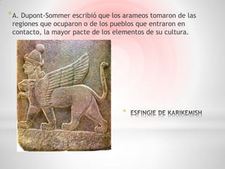 * A. Dupont-Sommer escribió que los arameos tomaron de las
 regiones que ocuparon o de los pueblos que entraron en
 contacto, la mayor pacte de los elementos de su cultura.




                                   *
 
