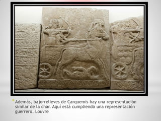 * Además, bajorrelieves de Carquemis hay una representación
 similar de la char. Aquí está cumpliendo una representación
 guerrero. Louvre
 
